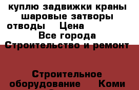 куплю задвижки краны шаровые затворы отводы  › Цена ­ 100 000 - Все города Строительство и ремонт » Строительное оборудование   . Коми респ.,Сыктывкар г.